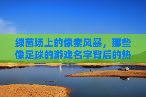 绿茵场上的像素风暴，那些像足球的游戏名字背后的热血与创意