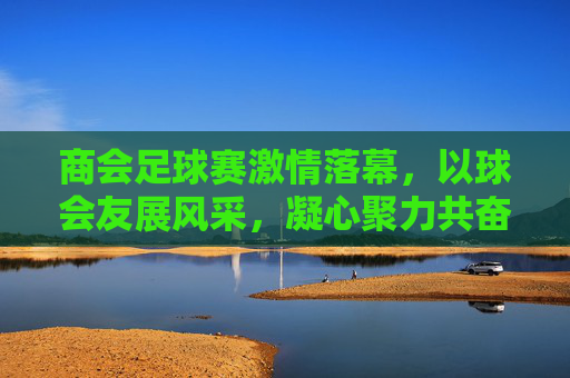 商会足球赛激情落幕，以球会友展风采，凝心聚力共奋进，商会足球赛落幕，以球会友展风采，凝心聚力共奋进