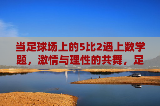 当足球场上的5比2遇上数学题，激情与理性的共舞，足球5比2与数学题，激情与理性的共舞