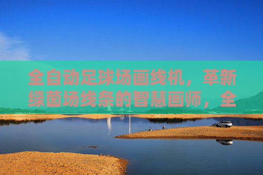 全自动足球场画线机，革新绿茵场线条的智慧画师，全自动足球场画线机，革新绿茵场线条的智慧画师