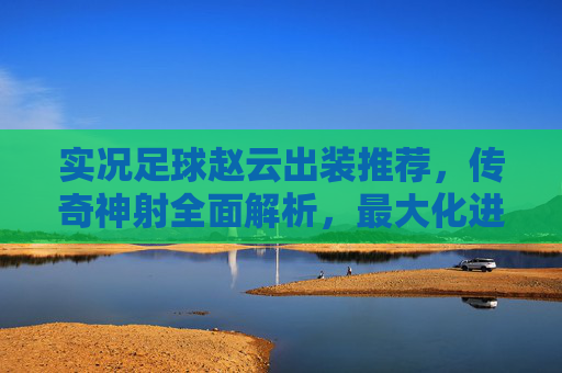 实况足球赵云出装推荐，传奇神射全面解析，最大化进攻火力！实况足球赵云传奇神射出装推荐，最大化进攻火力全面解析