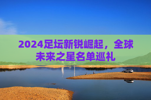 2024足坛新锐崛起，全球未来之星名单巡礼
