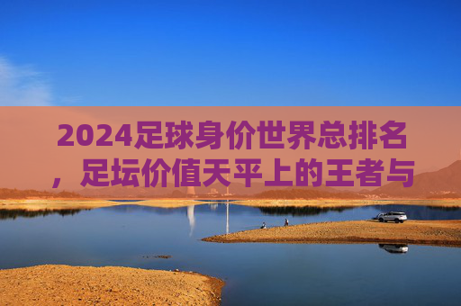 2024足球身价世界总排名,足坛价值天平上的王者与挑战者 2024足球身价世界总排名,足坛价值天平上的王者与挑战者