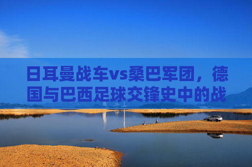 日耳曼战车vs桑巴军团，德国与巴西足球交锋史中的战绩、经典与宿命