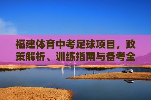 福建体育中考足球项目,政策解析、训练指南与备考全攻略,福建体育中考足球项目,政策解析、训练指南与备考全攻略 福建体育中考足球项目,政策解析、训练指南与备考全攻略,福建体育中考足球项目,政策解析、训练指南与备考全攻略