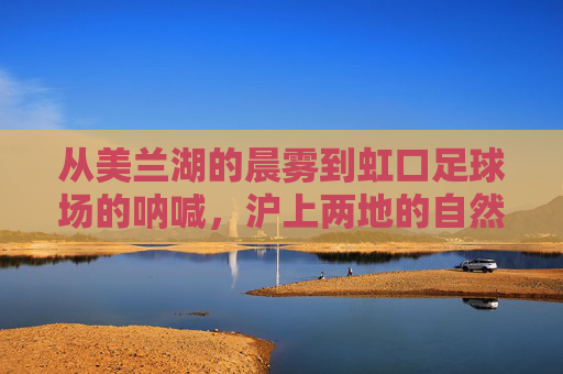 从美兰湖的晨雾到虹口足球场的呐喊,沪上两地的自然与人文交响,美兰湖晨雾与虹口呐喊,沪上自然人文交响 从美兰湖的晨雾到虹口足球场的呐喊,沪上两地的自然与人文交响,美兰湖晨雾与虹口呐喊,沪上自然人文交响