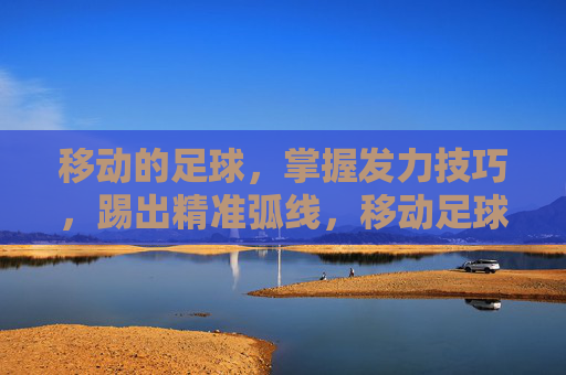 移动的足球,掌握发力技巧,踢出精准弧线,移动足球精准弧线发力技巧 移动的足球,掌握发力技巧,踢出精准弧线,移动足球精准弧线发力技巧