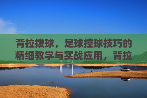 背拉拨球,足球控球技巧的精细教学与实战应用,背拉拨球,足球控球技巧的精细教学与实战应用 背拉拨球,足球控球技巧的精细教学与实战应用,背拉拨球,足球控球技巧的精细教学与实战应用