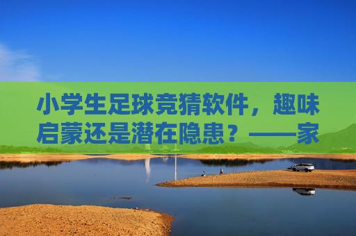 小学生足球竞猜软件，趣味启蒙还是潜在隐患？——家长与教育者的理性思考