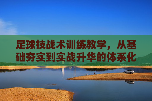 足球技战术训练教学，从基础夯实到实战升华的体系化构建，足球技战术训练教学的体系化构建，从基础夯实到实战升华