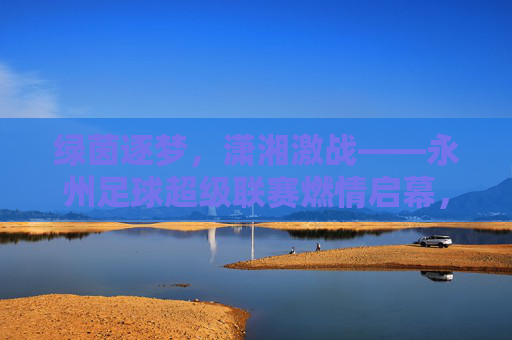 绿茵逐梦，潇湘激战——永州足球超级联赛燃情启幕，绿茵逐梦潇湘，永州足球超级联赛燃情启幕