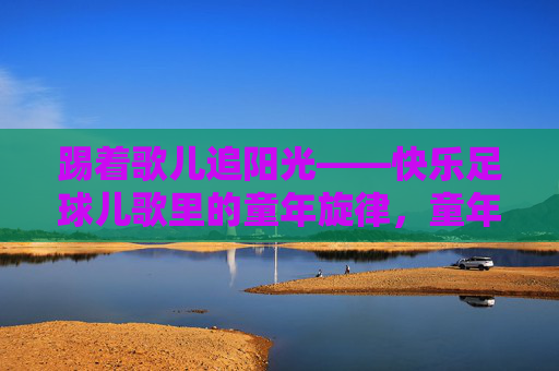 踢着歌儿追阳光——快乐足球儿歌里的童年旋律,童年足球儿歌,踢着歌儿追阳光 踢着歌儿追阳光——快乐足球儿歌里的童年旋律,童年足球儿歌,踢着歌儿追阳光