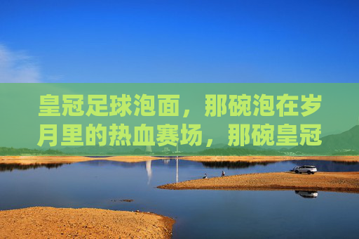 皇冠足球泡面,那碗泡在岁月里的热血赛场,那碗皇冠足球泡面,泡着岁月的热血赛场 皇冠足球泡面,那碗泡在岁月里的热血赛场,那碗皇冠足球泡面,泡着岁月的热血赛场
