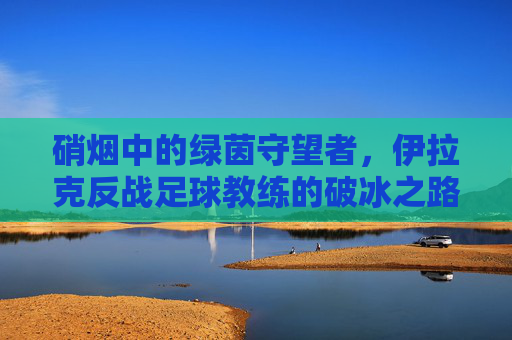 硝烟中的绿茵守望者，伊拉克反战足球教练的破冰之路，硝烟中的绿茵守望者，伊拉克反战足球教练的破冰之路