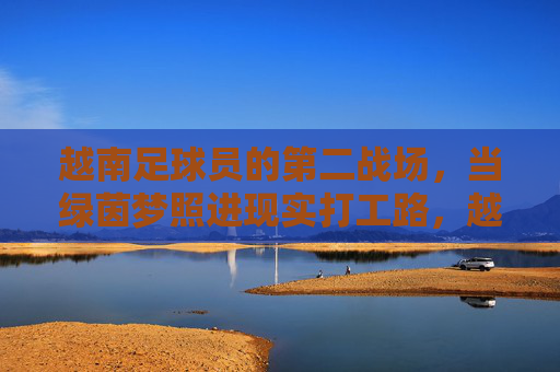 越南足球员的第二战场,当绿茵梦照进现实打工路,越南足球员的第二战场,绿茵梦照进打工路 越南足球员的第二战场,当绿茵梦照进现实打工路,越南足球员的第二战场,绿茵梦照进打工路