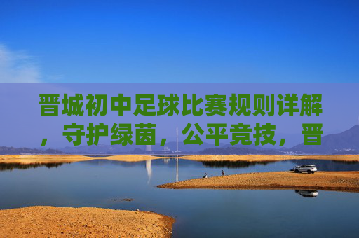 晋城初中足球比赛规则详解，守护绿茵，公平竞技，晋城初中足球比赛规则详解，守护绿茵，公平竞技