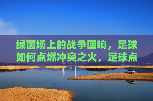 绿茵场上的战争回响,足球如何点燃冲突之火,足球点燃绿茵场战火 绿茵场上的战争回响,足球如何点燃冲突之火,足球点燃绿茵场战火