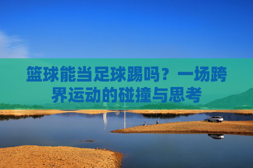 篮球能当足球踢吗？一场跨界运动的碰撞与思考