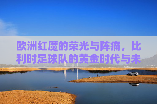 欧洲红魔的荣光与阵痛，比利时足球队的黄金时代与未来之路