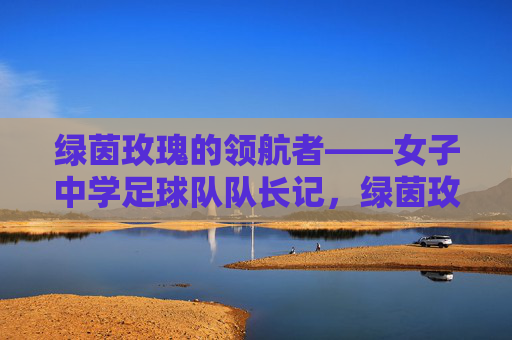 绿茵玫瑰的领航者——女子中学足球队队长记，绿茵玫瑰的领航者——女子中学足球队队长记