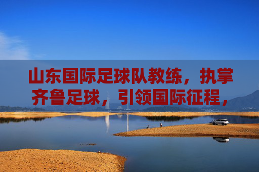 山东国际足球队教练,执掌齐鲁足球,引领国际征程,山东国际足球队教练,执掌齐鲁 引航国际征程 山东国际足球队教练,执掌齐鲁足球,引领国际征程,山东国际足球队教练,执掌齐鲁 引航国际征程