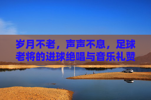 岁月不老,声声不息,足球老将的进球绝唱与音乐礼赞,足球老将进球绝唱,岁月声声音乐礼赞 岁月不老,声声不息,足球老将的进球绝唱与音乐礼赞,足球老将进球绝唱,岁月声声音乐礼赞