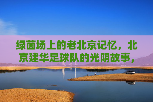 绿茵场上的老北京记忆，北京建华足球队的光阴故事，北京建华足球队，老北京绿茵光阴故事