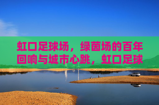 虹口足球场,绿茵场的百年回响与城市心跳,虹口足球场,百年绿茵的城市心跳 虹口足球场,绿茵场的百年回响与城市心跳,虹口足球场,百年绿茵的城市心跳
