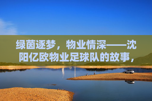 绿茵逐梦,物业情深——沈阳亿欧物业足球队的故事,绿茵逐梦,物业情深——沈阳亿欧物业足球队的故事 绿茵逐梦,物业情深——沈阳亿欧物业足球队的故事,绿茵逐梦,物业情深——沈阳亿欧物业足球队的故事
