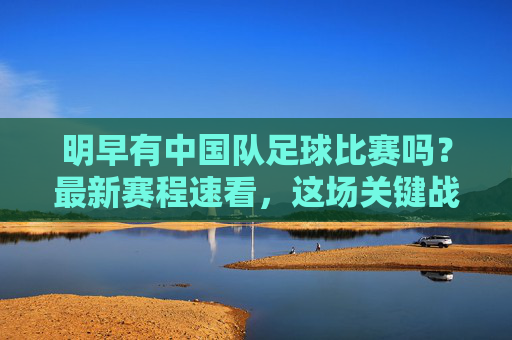 明早有中国队足球比赛吗？最新赛程速看，这场关键战不容错过！明早中国队关键战！最新赛程速看，不容错过