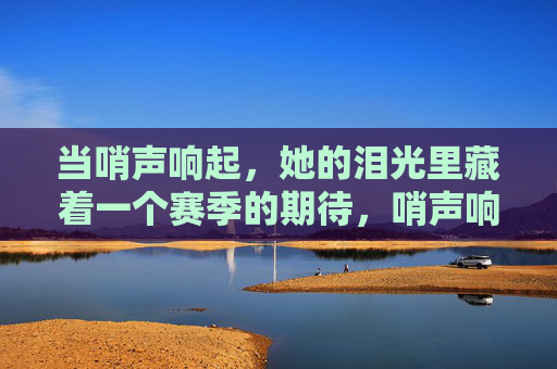 当哨声响起，她的泪光里藏着一个赛季的期待，哨声响起，泪光藏一季期待
