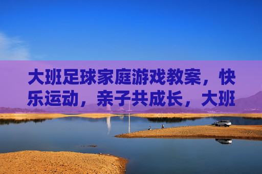大班足球家庭游戏教案,快乐运动,亲子共成长,大班足球家庭游戏教案,快乐运动,亲子共成长 大班足球家庭游戏教案,快乐运动,亲子共成长,大班足球家庭游戏教案,快乐运动,亲子共成长
