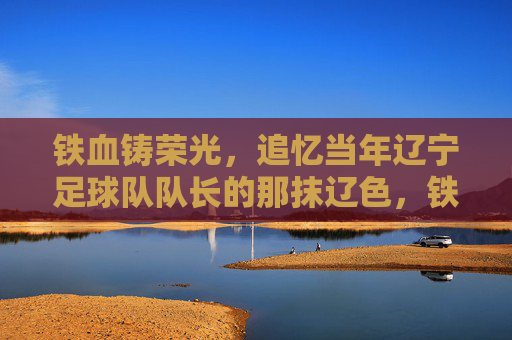 铁血铸荣光,追忆当年辽宁足球队队长的那抹辽色,铁血队长,辽色荣光 铁血铸荣光,追忆当年辽宁足球队队长的那抹辽色,铁血队长,辽色荣光