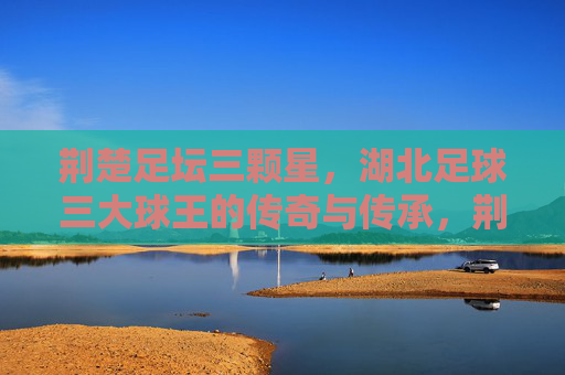 荆楚足坛三颗星，湖北足球三大球王的传奇与传承，荆楚足坛三颗星，湖北足球三大球王的传奇传承