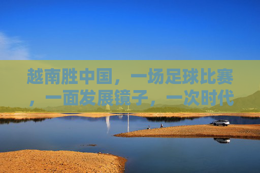 越南胜中国,一场足球比赛,一面发展镜子,一次时代叩问,越南胜中国,足球镜鉴与时代叩问 越南胜中国,一场足球比赛,一面发展镜子,一次时代叩问,越南胜中国,足球镜鉴与时代叩问