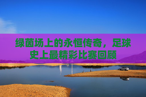 绿茵场上的永恒传奇，足球史上最精彩比赛回顾