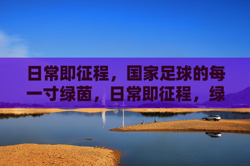 日常即征程,国家足球的每一寸绿茵,日常即征程,绿茵映国足 日常即征程,国家足球的每一寸绿茵,日常即征程,绿茵映国足