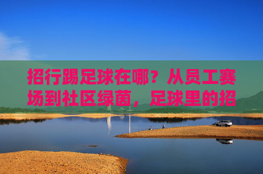 招行踢足球在哪?从员工赛场到社区绿茵,足球里的招行温度 招行踢足球在哪?从员工赛场到社区绿茵,足球里的招行温度