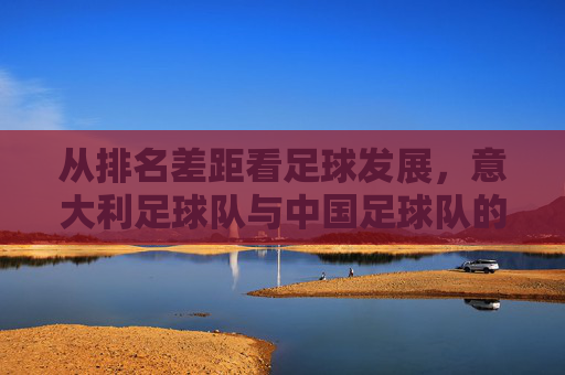 从排名差距看足球发展,意大利足球队与中国足球队的对比与启示 从排名差距看足球发展,意大利足球队与中国足球队的对比与启示