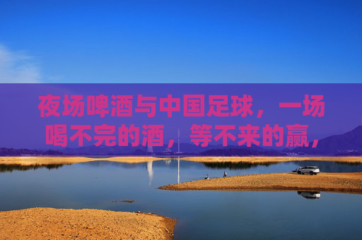 夜场啤酒与中国足球,一场喝不完的酒,等不来的赢,夜场啤酒与中国足球,喝不完的酒,等不来的赢 夜场啤酒与中国足球,一场喝不完的酒,等不来的赢,夜场啤酒与中国足球,喝不完的酒,等不来的赢