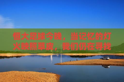 恒大足球今晚,当记忆的灯火映照草皮,我们仍在寻找那抹熟悉的绿,恒大足球今夜,记忆灯火映草皮,寻那抹熟悉的绿 恒大足球今晚,当记忆的灯火映照草皮,我们仍在寻找那抹熟悉的绿,恒大足球今夜,记忆灯火映草皮,寻那抹熟悉的绿