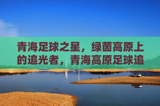 青海足球之星,绿茵高原上的追光者,青海高原足球追光者 青海足球之星,绿茵高原上的追光者,青海高原足球追光者