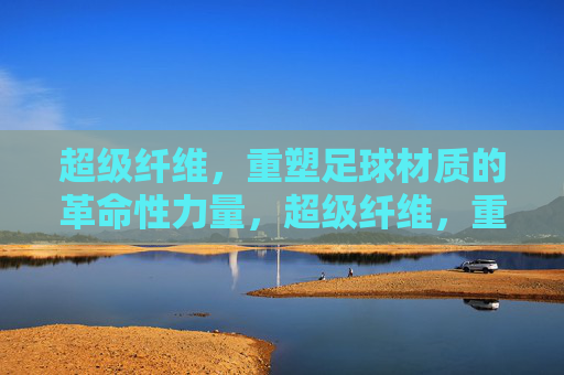 超级纤维，重塑足球材质的革命性力量，超级纤维，重塑足球材质的革命性力量