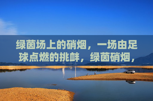 绿茵场上的硝烟，一场由足球点燃的挑衅，绿茵硝烟，足球点燃的挑衅