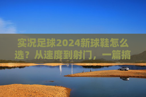 实况足球2024新球鞋怎么选？从速度到射门，一篇搞定你的战靴焦虑，实况足球2024新球鞋选全攻略，从速度到射门，告别战靴焦虑