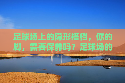 足球场上的隐形搭档，你的脚，需要保养吗？足球场的隐形搭档，你的脚，需要保养吗？