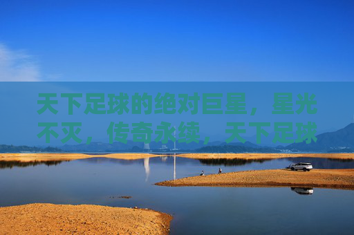 天下足球的绝对巨星，星光不灭，传奇永续，天下足球绝对巨星，星光不灭，传奇永续