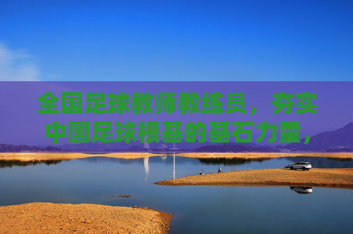 全国足球教师教练员，夯实中国足球根基的基石力量，全国足球教师教练员，夯实中国足球根基的基石力量