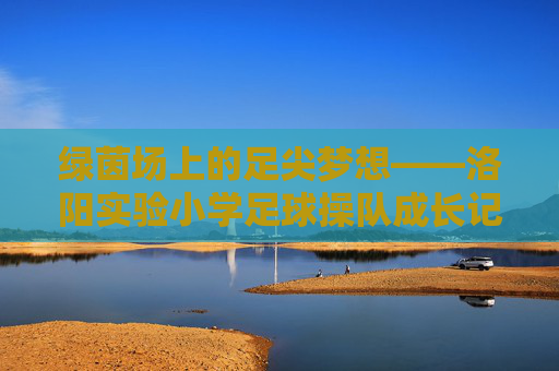 绿茵场上的足尖梦想——洛阳实验小学足球操队成长记，绿茵足尖梦，洛阳实验小学足球操队成长记