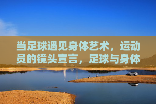 当足球遇见身体艺术，运动员的镜头宣言，足球与身体艺术的镜头宣言